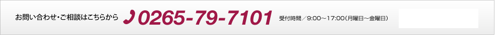お問い合わせ・ご相談はこちらから 0265-79-7101 受付時間／9:00〜17:00（月曜日〜金曜日）