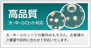 高品質 大・中・小ロットでの製作はもちろん、お客様のご要望や目的に合わせて対応いたします。