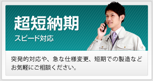 超短納期 突発的対応や、急な仕様変更、短期での製造などお気軽にご相談ください。